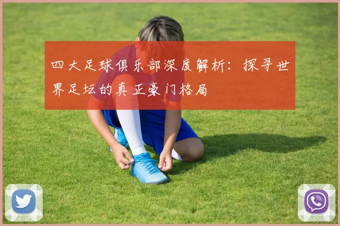 四大足球俱乐部深度解析:探寻世界足坛的真正豪门格局