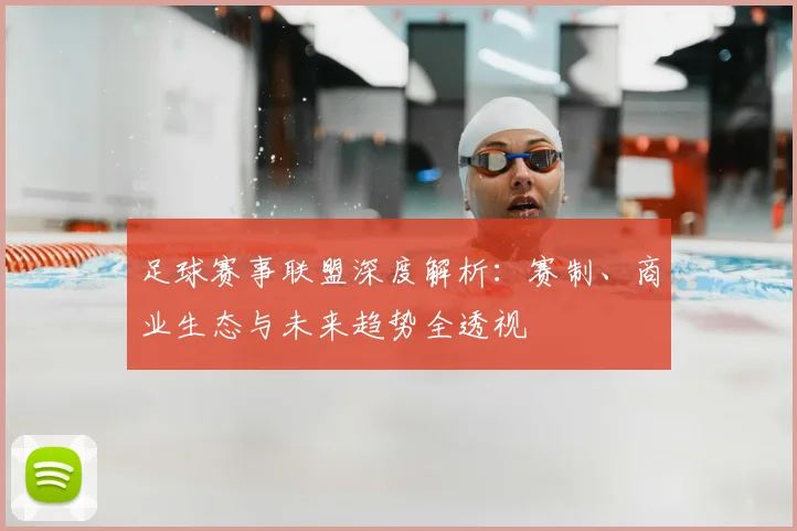足球赛事联盟深度解析:赛制、商业生态与未来趋势全透视