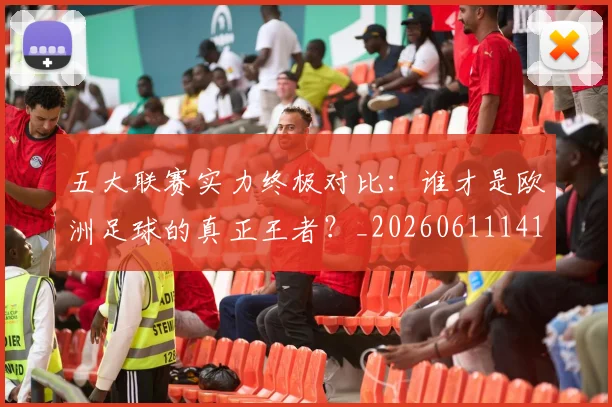 五大联赛实力终极对比：谁才是欧洲足球的真正王者？_20260611141138
