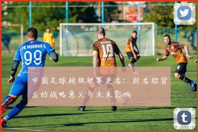 中国足球超级联赛更名：新名称背后的战略意义与未来影响