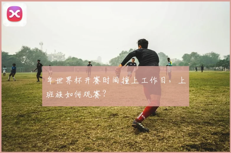 年世界杯开赛时间撞上工作日，上班族如何观赛？