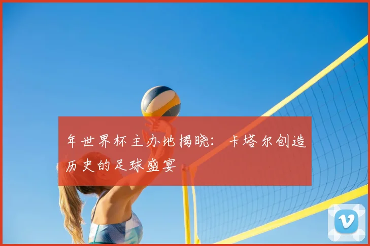 年世界杯主办地揭晓:卡塔尔创造历史的足球盛宴