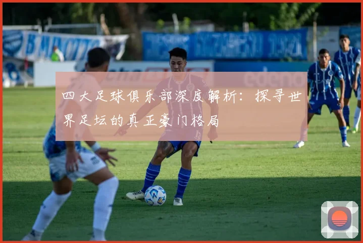 四大足球俱乐部深度解析：探寻世界足坛的真正豪门格局