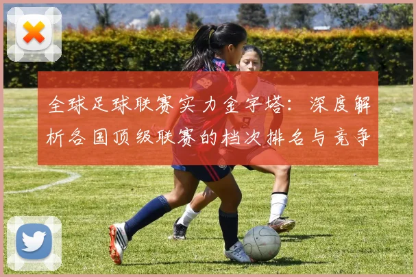 全球足球联赛实力金字塔:深度解析各国顶级联赛的档次排名与竞争力格局