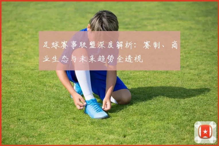 足球赛事联盟深度解析：赛制、商业生态与未来趋势全透视